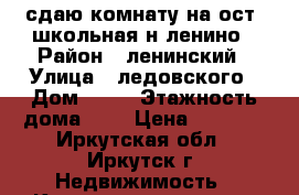 сдаю комнату на ост. школьная н-ленино › Район ­ ленинский › Улица ­ ледовского › Дом ­ 22 › Этажность дома ­ 4 › Цена ­ 7 000 - Иркутская обл., Иркутск г. Недвижимость » Квартиры аренда   . Иркутская обл.